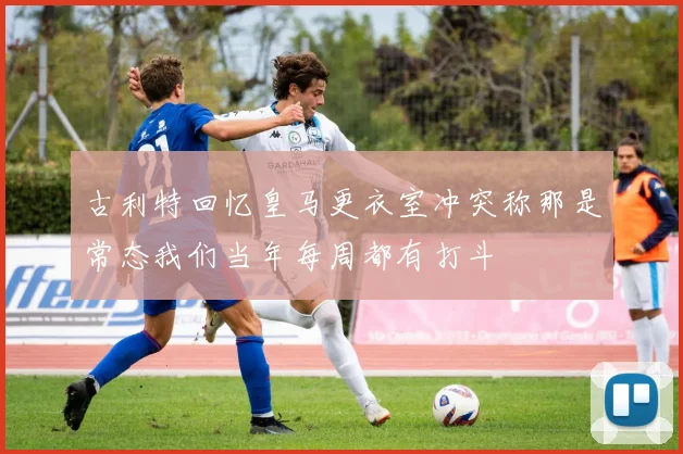古利特回忆皇马更衣室冲突称那是常态我们当年每周都有打斗