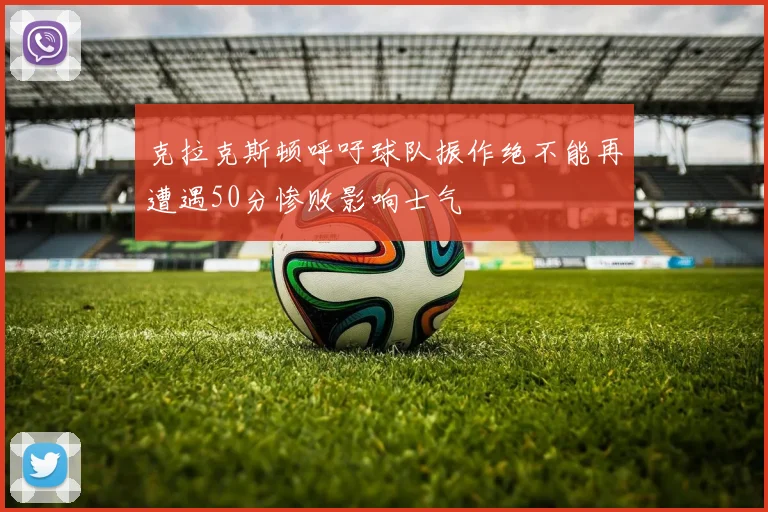 克拉克斯顿呼吁球队振作绝不能再遭遇50分惨败影响士气