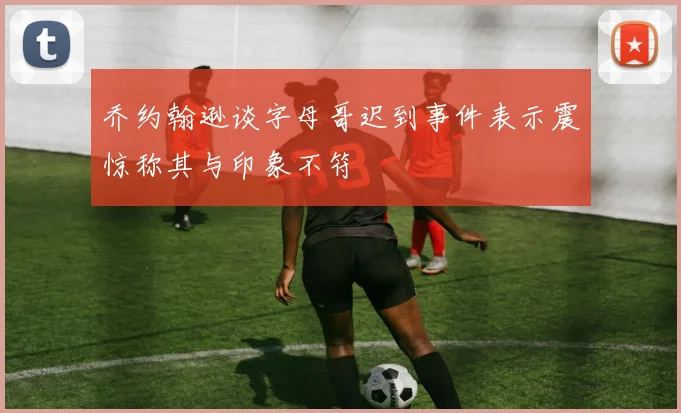 乔约翰逊谈字母哥迟到事件表示震惊称其与印象不符
