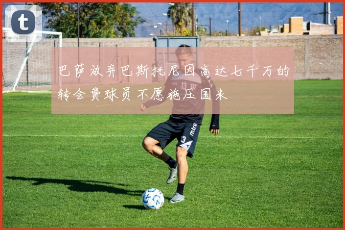 巴萨放弃巴斯托尼因高达七千万的转会费球员不愿施压国米