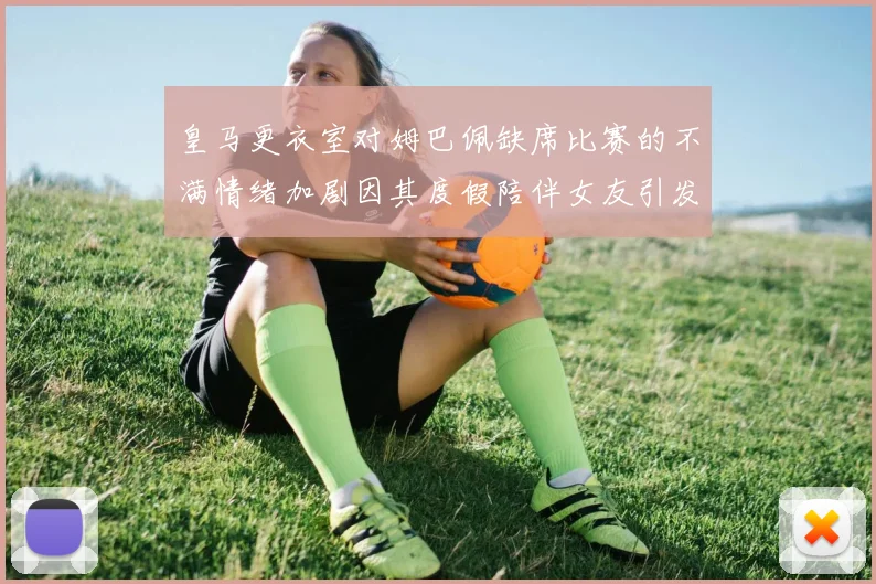 皇马更衣室对姆巴佩缺席比赛的不满情绪加剧因其度假陪伴女友引发争议