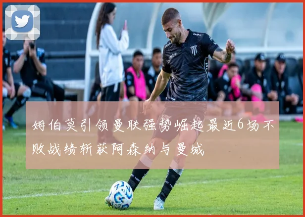 姆伯莫引领曼联强势崛起最近6场不败战绩斩获阿森纳与曼城