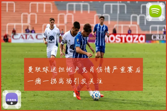 曼联球迷担忧卢克肖伤情严重赛后一瘸一拐离场引发关注